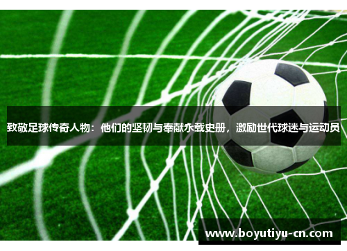致敬足球传奇人物：他们的坚韧与奉献永载史册，激励世代球迷与运动员