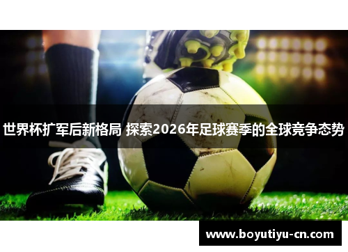 世界杯扩军后新格局 探索2026年足球赛季的全球竞争态势