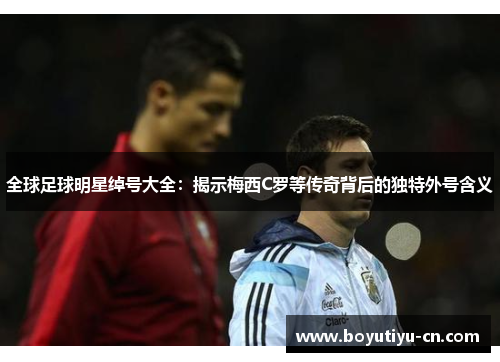 全球足球明星绰号大全：揭示梅西C罗等传奇背后的独特外号含义