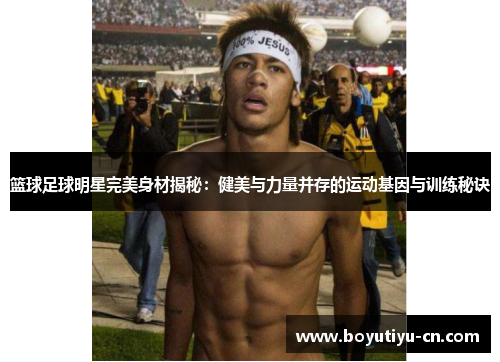 篮球足球明星完美身材揭秘：健美与力量并存的运动基因与训练秘诀