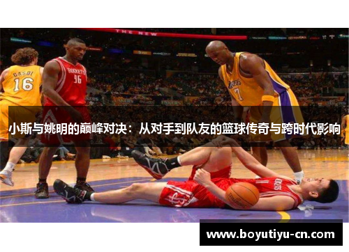 小斯与姚明的巅峰对决：从对手到队友的篮球传奇与跨时代影响