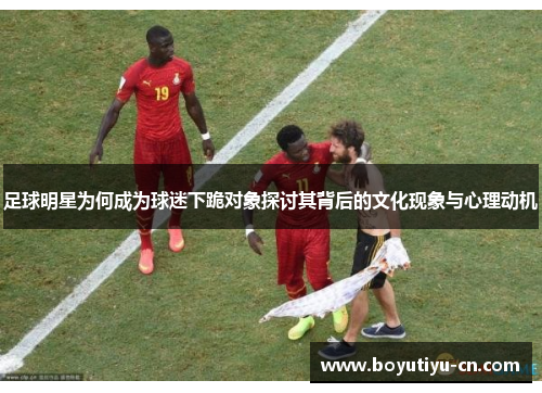 足球明星为何成为球迷下跪对象探讨其背后的文化现象与心理动机