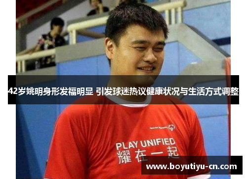 42岁姚明身形发福明显 引发球迷热议健康状况与生活方式调整