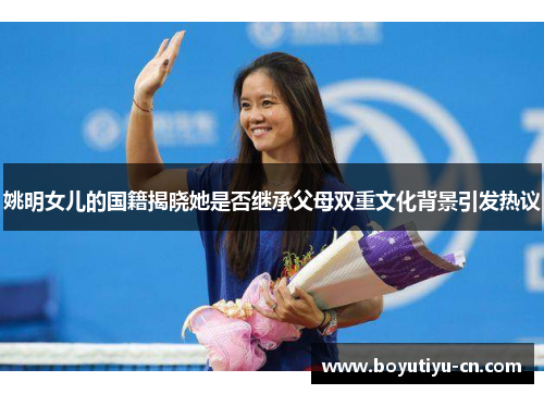 姚明女儿的国籍揭晓她是否继承父母双重文化背景引发热议