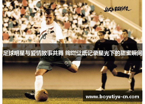 足球明星与爱情故事共舞 绚烂壁纸记录星光下的甜蜜瞬间