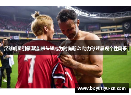 足球明星引领潮流 带头绳成为时尚新宠 助力球迷展现个性风采
