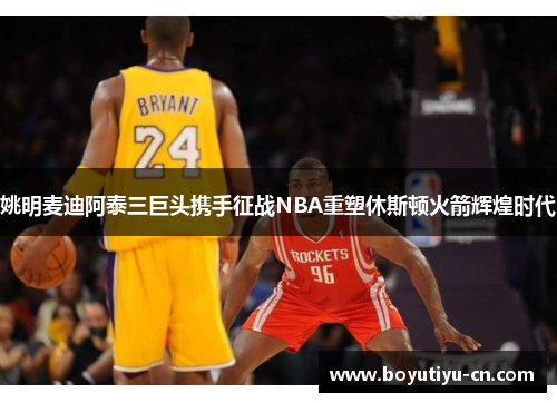 姚明麦迪阿泰三巨头携手征战NBA重塑休斯顿火箭辉煌时代
