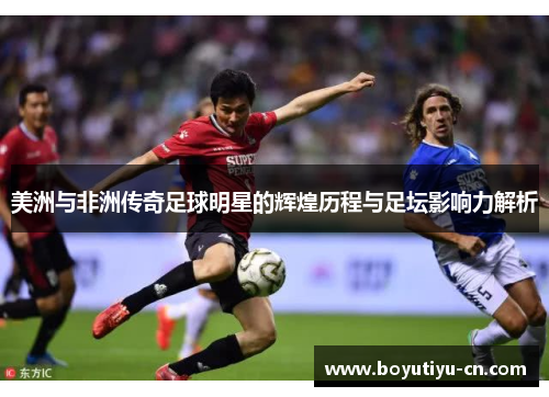 美洲与非洲传奇足球明星的辉煌历程与足坛影响力解析