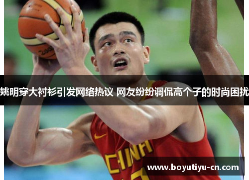 姚明穿大衬衫引发网络热议 网友纷纷调侃高个子的时尚困扰