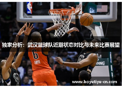 独家分析：武汉篮球队近期状态对比与未来比赛展望