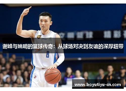 谢峰与姚明的篮球传奇：从球场对决到友谊的深厚纽带