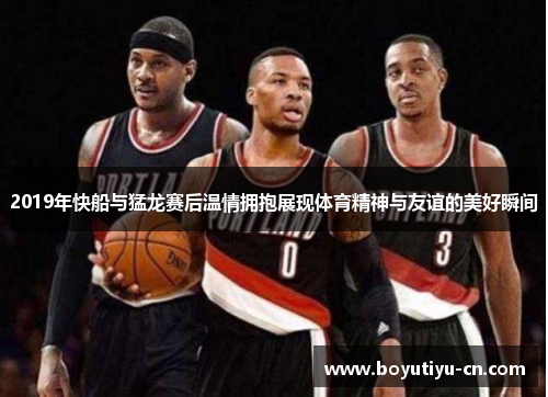 2019年快船与猛龙赛后温情拥抱展现体育精神与友谊的美好瞬间