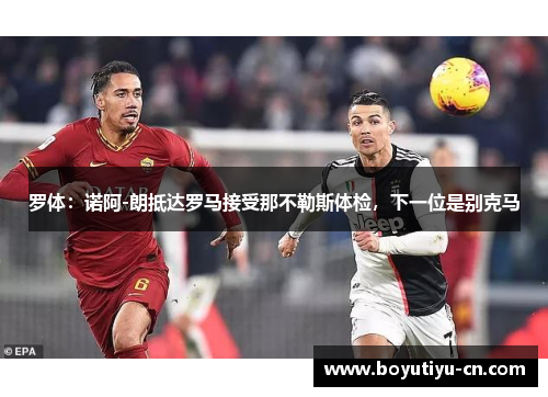 罗体：诺阿-朗抵达罗马接受那不勒斯体检，下一位是别克马