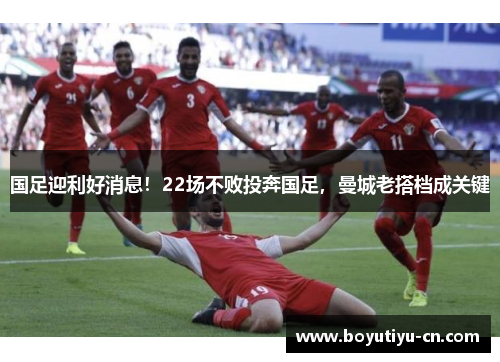 国足迎利好消息！22场不败投奔国足，曼城老搭档成关键